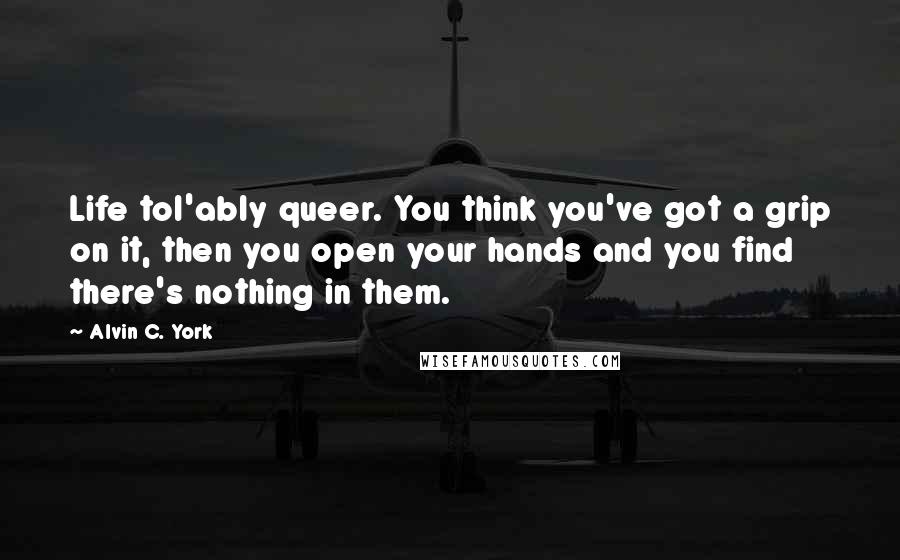 Alvin C. York Quotes: Life tol'ably queer. You think you've got a grip on it, then you open your hands and you find there's nothing in them.