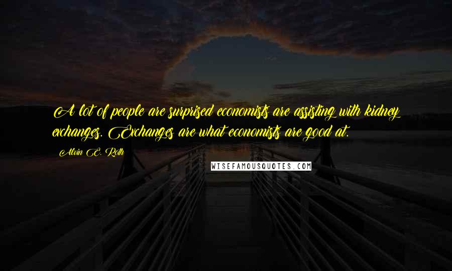 Alvin E. Roth Quotes: A lot of people are surprised economists are assisting with kidney exchanges. Exchanges are what economists are good at.