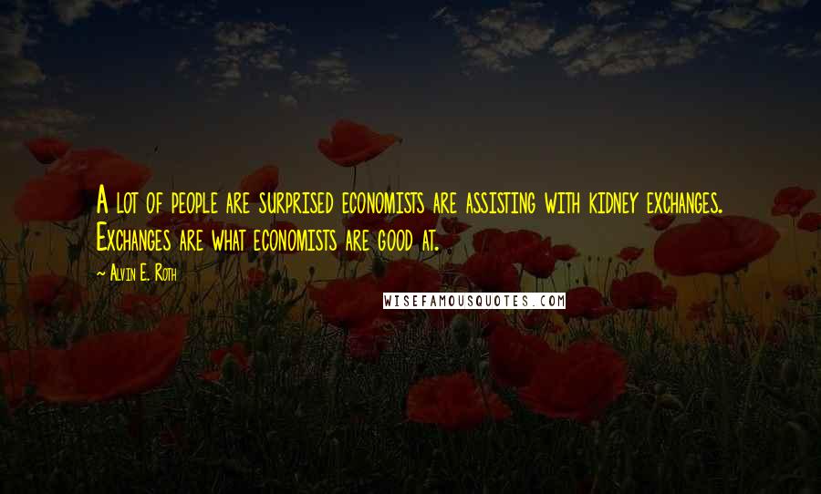 Alvin E. Roth Quotes: A lot of people are surprised economists are assisting with kidney exchanges. Exchanges are what economists are good at.