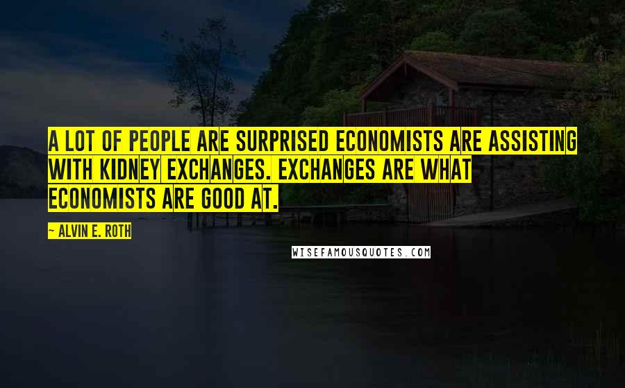 Alvin E. Roth Quotes: A lot of people are surprised economists are assisting with kidney exchanges. Exchanges are what economists are good at.