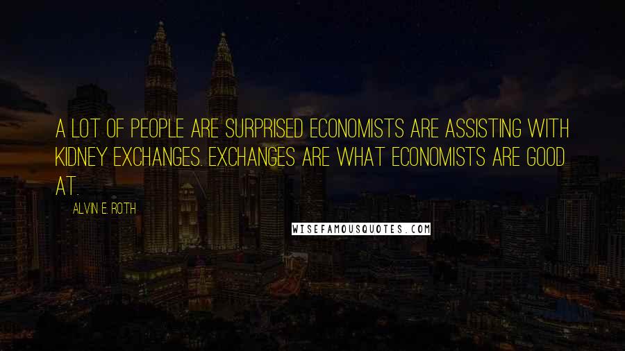 Alvin E. Roth Quotes: A lot of people are surprised economists are assisting with kidney exchanges. Exchanges are what economists are good at.