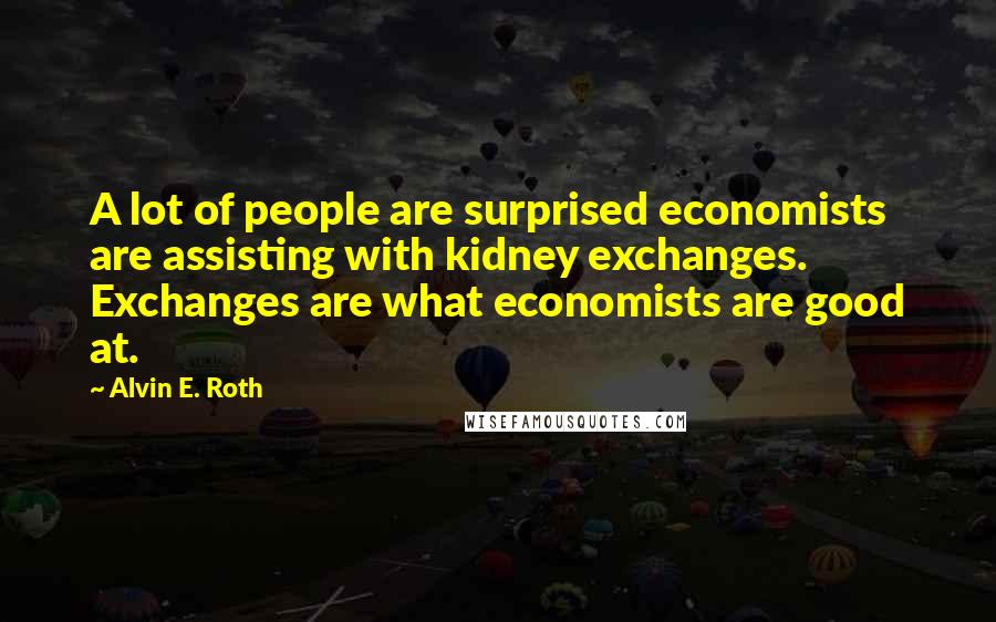 Alvin E. Roth Quotes: A lot of people are surprised economists are assisting with kidney exchanges. Exchanges are what economists are good at.