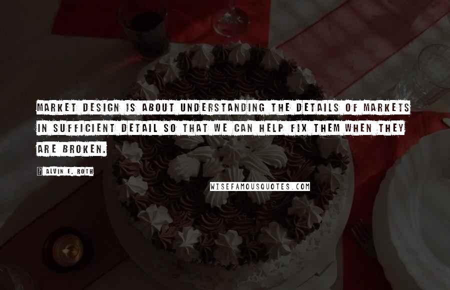 Alvin E. Roth Quotes: Market design is about understanding the details of markets in sufficient detail so that we can help fix them when they are broken.