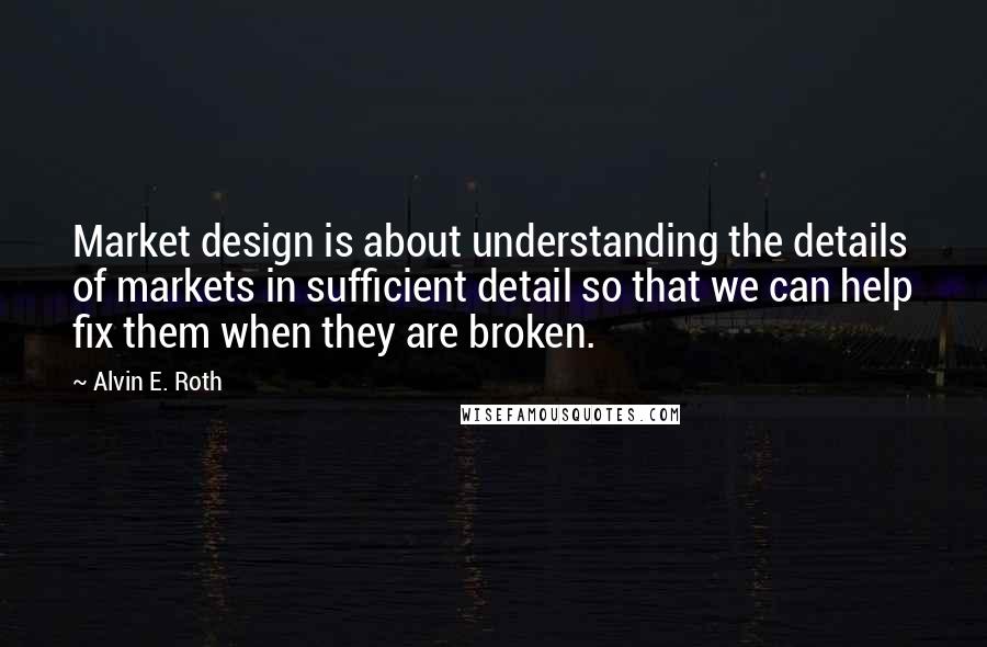 Alvin E. Roth Quotes: Market design is about understanding the details of markets in sufficient detail so that we can help fix them when they are broken.