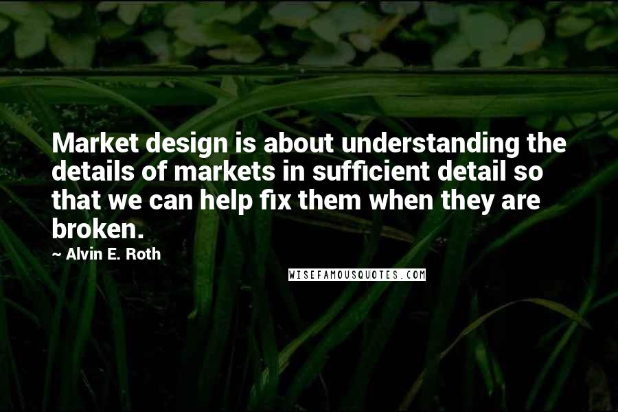 Alvin E. Roth Quotes: Market design is about understanding the details of markets in sufficient detail so that we can help fix them when they are broken.