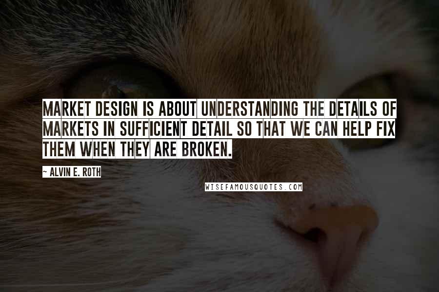 Alvin E. Roth Quotes: Market design is about understanding the details of markets in sufficient detail so that we can help fix them when they are broken.