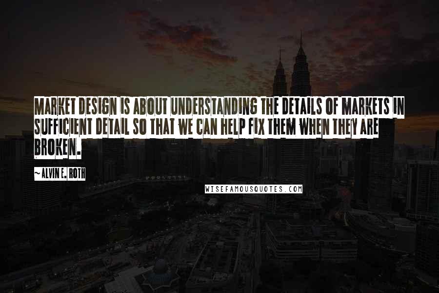 Alvin E. Roth Quotes: Market design is about understanding the details of markets in sufficient detail so that we can help fix them when they are broken.