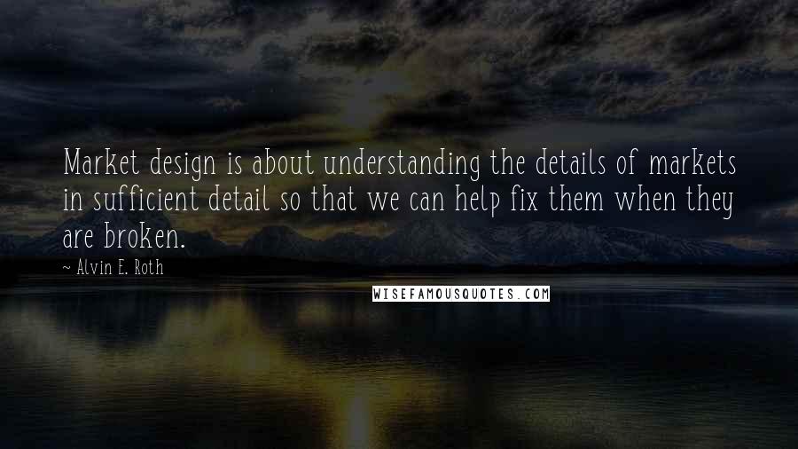 Alvin E. Roth Quotes: Market design is about understanding the details of markets in sufficient detail so that we can help fix them when they are broken.