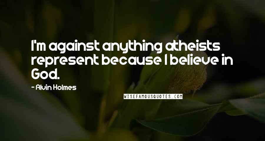 Alvin Holmes Quotes: I'm against anything atheists represent because I believe in God.