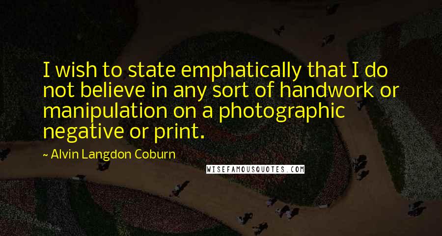 Alvin Langdon Coburn Quotes: I wish to state emphatically that I do not believe in any sort of handwork or manipulation on a photographic negative or print.