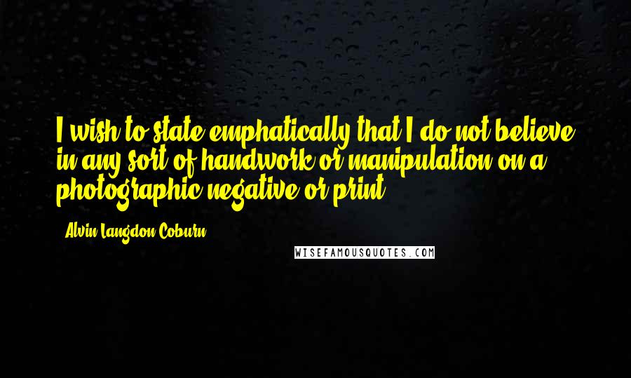 Alvin Langdon Coburn Quotes: I wish to state emphatically that I do not believe in any sort of handwork or manipulation on a photographic negative or print.