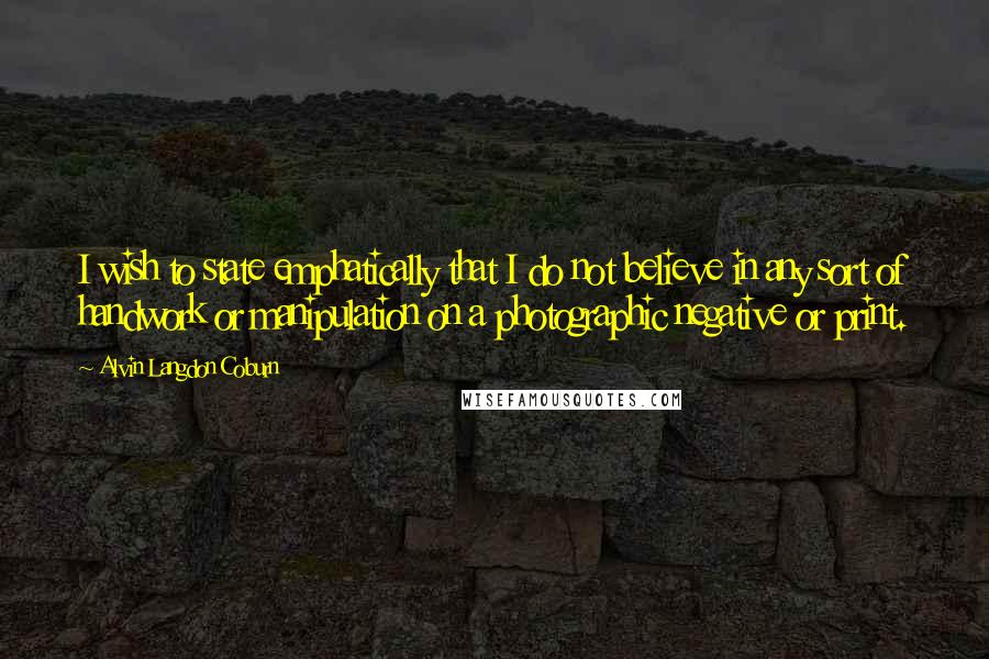 Alvin Langdon Coburn Quotes: I wish to state emphatically that I do not believe in any sort of handwork or manipulation on a photographic negative or print.