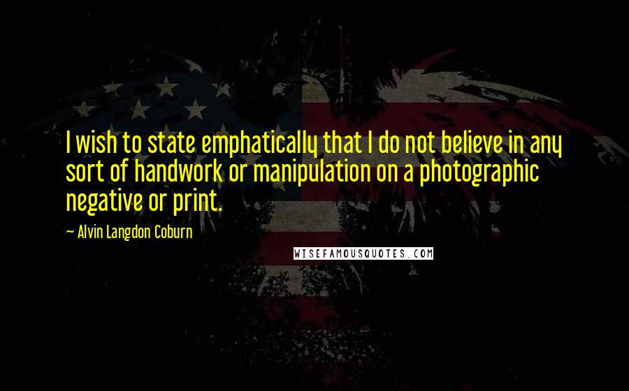 Alvin Langdon Coburn Quotes: I wish to state emphatically that I do not believe in any sort of handwork or manipulation on a photographic negative or print.