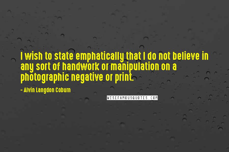 Alvin Langdon Coburn Quotes: I wish to state emphatically that I do not believe in any sort of handwork or manipulation on a photographic negative or print.