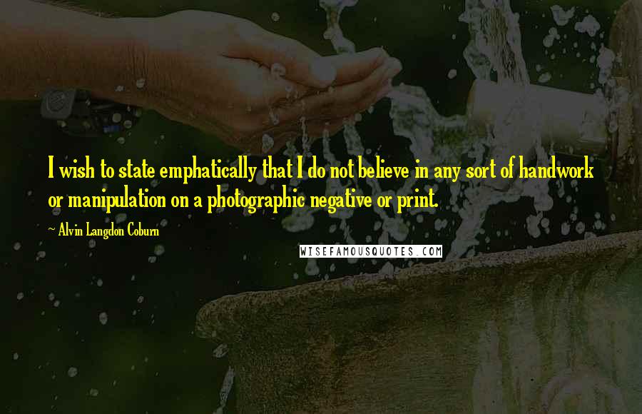 Alvin Langdon Coburn Quotes: I wish to state emphatically that I do not believe in any sort of handwork or manipulation on a photographic negative or print.