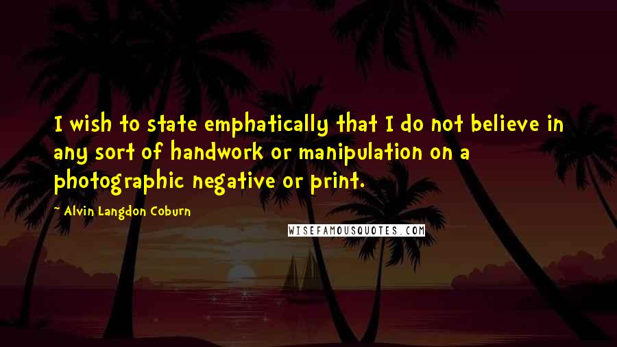 Alvin Langdon Coburn Quotes: I wish to state emphatically that I do not believe in any sort of handwork or manipulation on a photographic negative or print.