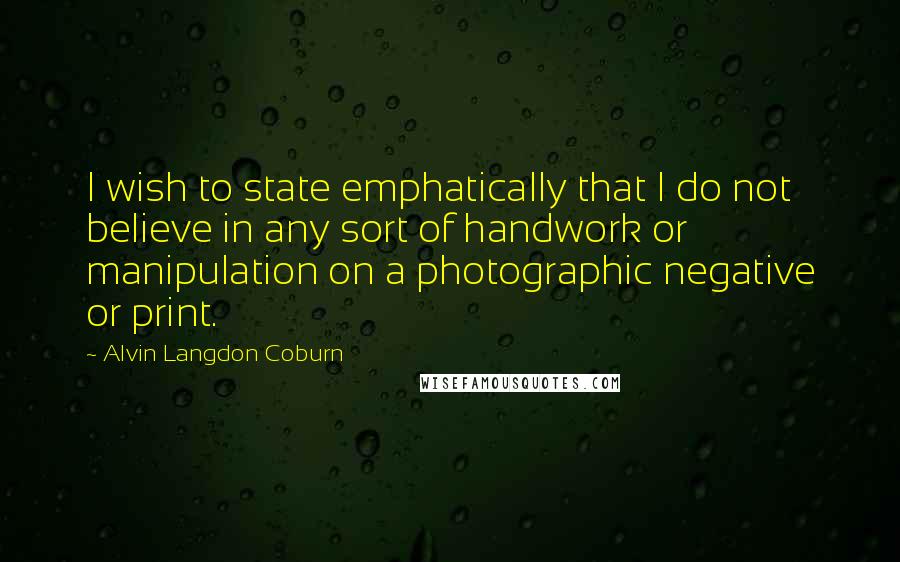 Alvin Langdon Coburn Quotes: I wish to state emphatically that I do not believe in any sort of handwork or manipulation on a photographic negative or print.