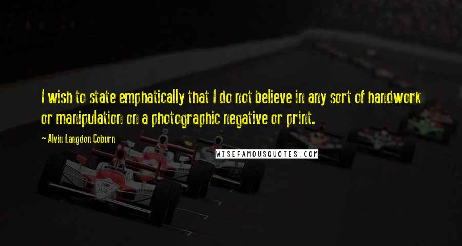 Alvin Langdon Coburn Quotes: I wish to state emphatically that I do not believe in any sort of handwork or manipulation on a photographic negative or print.