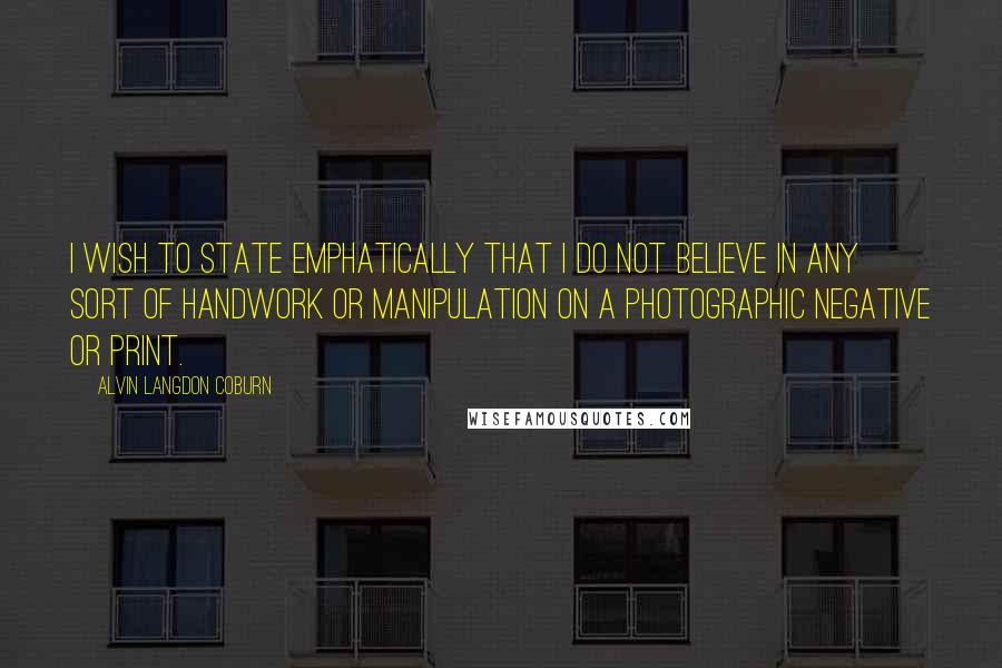 Alvin Langdon Coburn Quotes: I wish to state emphatically that I do not believe in any sort of handwork or manipulation on a photographic negative or print.