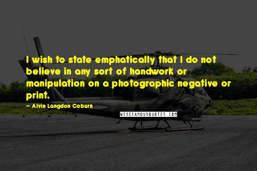 Alvin Langdon Coburn Quotes: I wish to state emphatically that I do not believe in any sort of handwork or manipulation on a photographic negative or print.