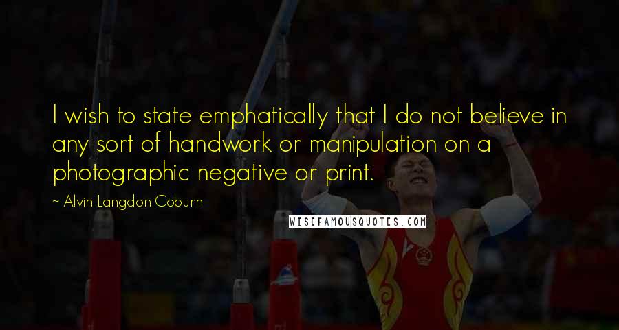 Alvin Langdon Coburn Quotes: I wish to state emphatically that I do not believe in any sort of handwork or manipulation on a photographic negative or print.