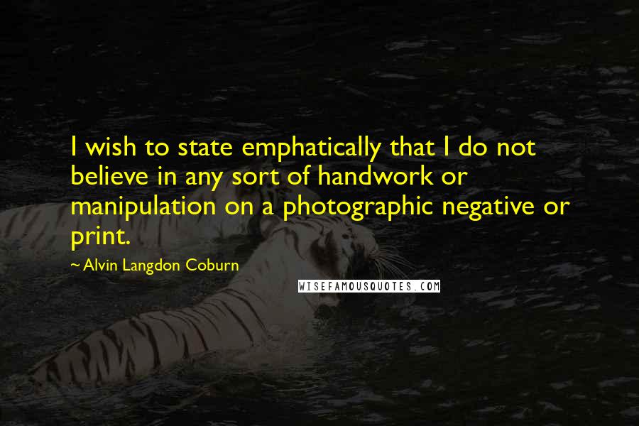 Alvin Langdon Coburn Quotes: I wish to state emphatically that I do not believe in any sort of handwork or manipulation on a photographic negative or print.