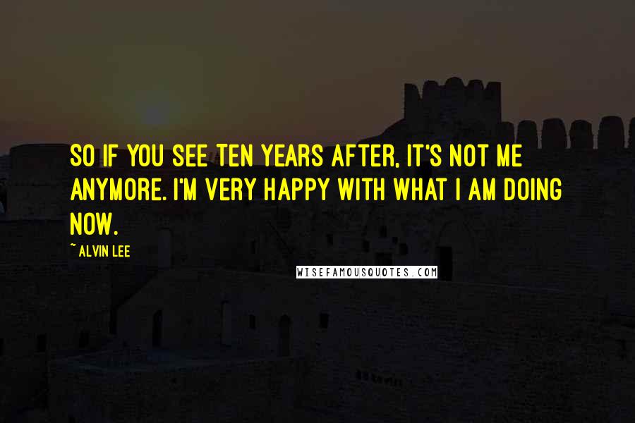 Alvin Lee Quotes: So if you see Ten Years After, it's not me anymore. I'm very happy with what I am doing now.