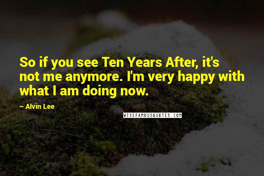 Alvin Lee Quotes: So if you see Ten Years After, it's not me anymore. I'm very happy with what I am doing now.