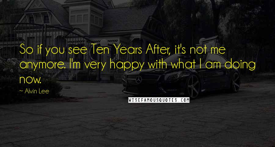 Alvin Lee Quotes: So if you see Ten Years After, it's not me anymore. I'm very happy with what I am doing now.