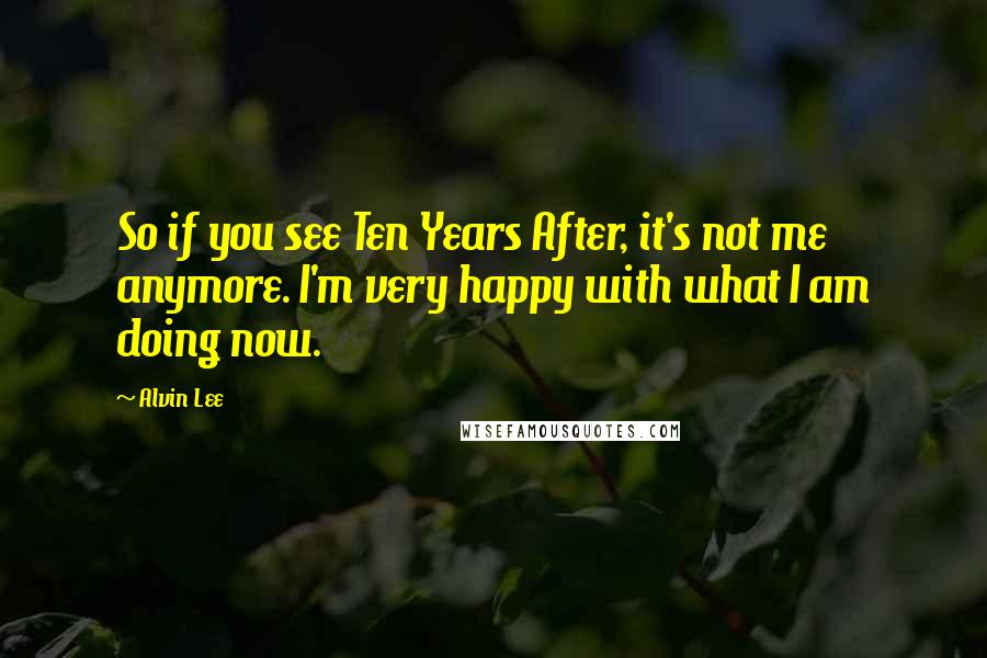 Alvin Lee Quotes: So if you see Ten Years After, it's not me anymore. I'm very happy with what I am doing now.