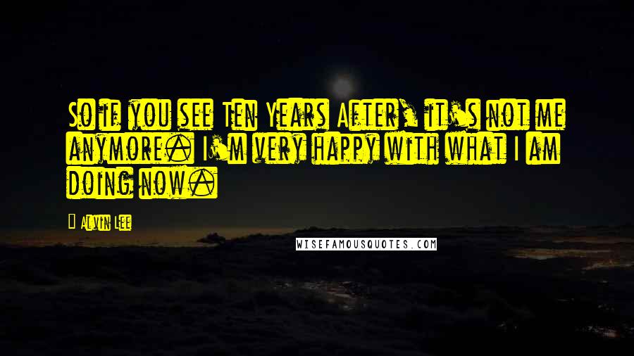 Alvin Lee Quotes: So if you see Ten Years After, it's not me anymore. I'm very happy with what I am doing now.