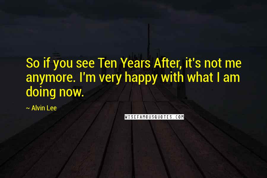 Alvin Lee Quotes: So if you see Ten Years After, it's not me anymore. I'm very happy with what I am doing now.