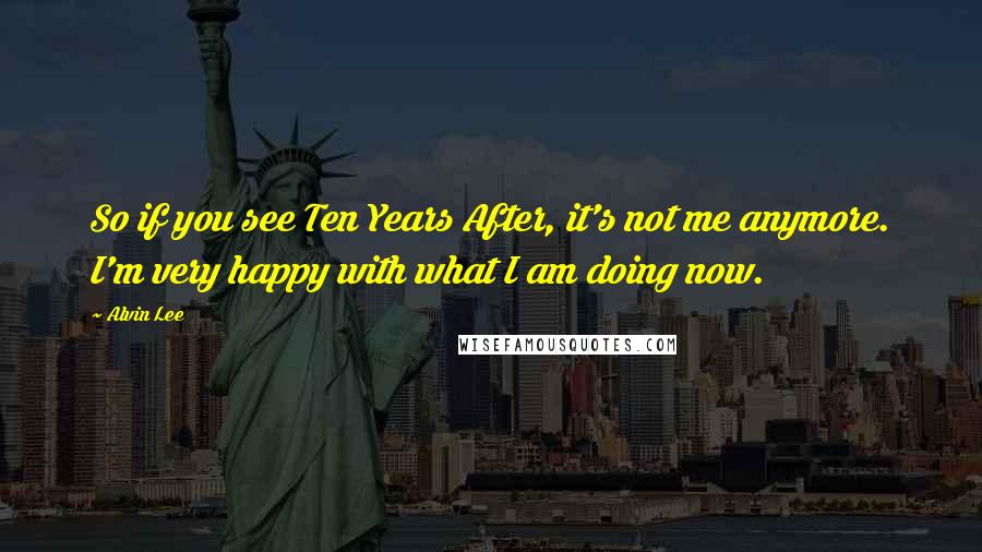 Alvin Lee Quotes: So if you see Ten Years After, it's not me anymore. I'm very happy with what I am doing now.