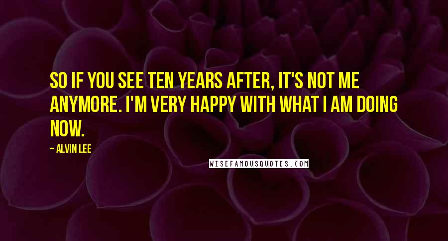 Alvin Lee Quotes: So if you see Ten Years After, it's not me anymore. I'm very happy with what I am doing now.