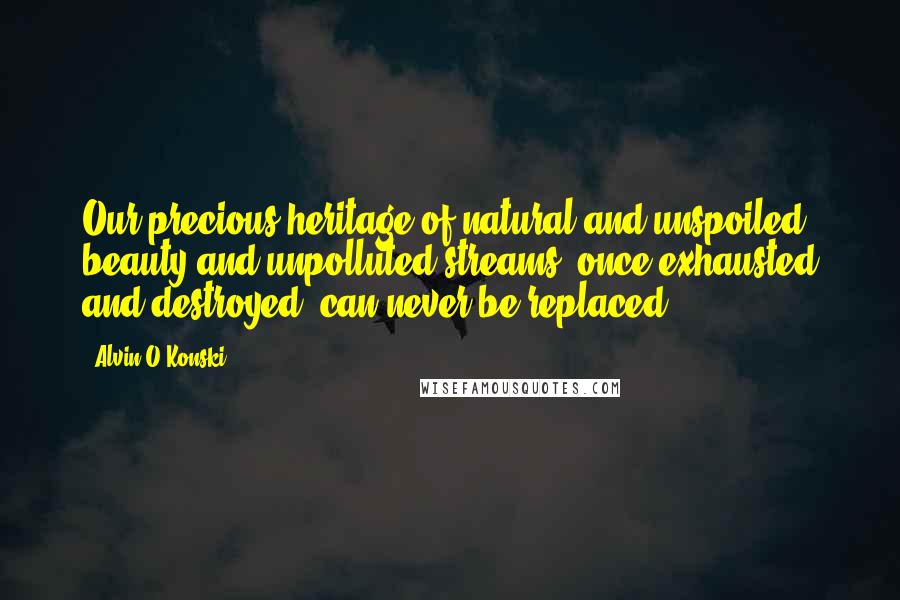 Alvin O'Konski Quotes: Our precious heritage of natural and unspoiled beauty and unpolluted streams, once exhausted and destroyed, can never be replaced.