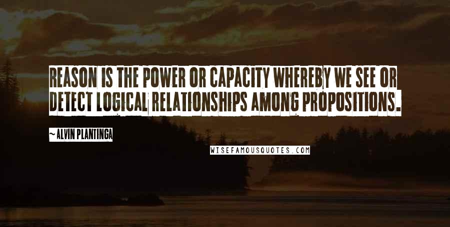 Alvin Plantinga Quotes: Reason is the power or capacity whereby we see or detect logical relationships among propositions.