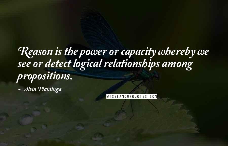 Alvin Plantinga Quotes: Reason is the power or capacity whereby we see or detect logical relationships among propositions.