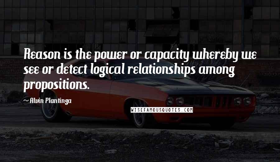 Alvin Plantinga Quotes: Reason is the power or capacity whereby we see or detect logical relationships among propositions.