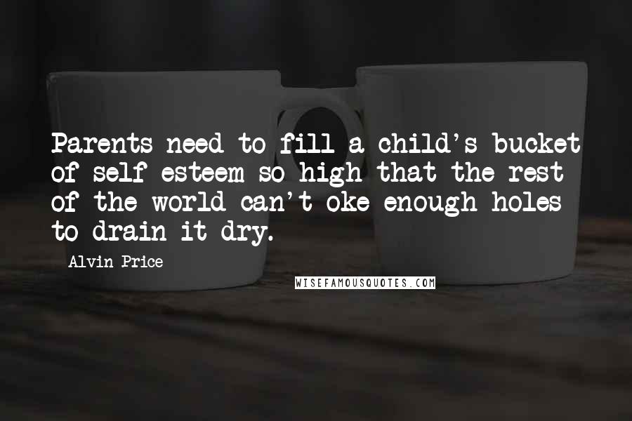 Alvin Price Quotes: Parents need to fill a child's bucket of self-esteem so high that the rest of the world can't oke enough holes to drain it dry.