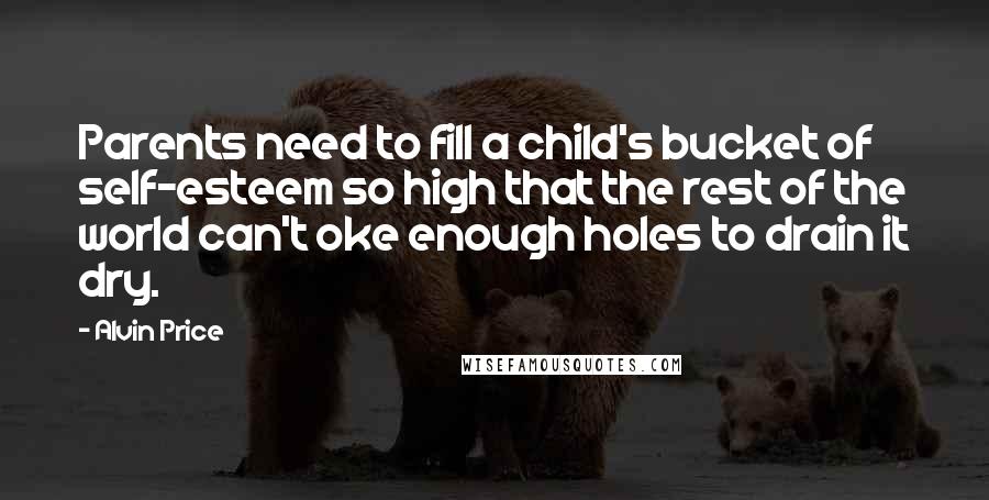Alvin Price Quotes: Parents need to fill a child's bucket of self-esteem so high that the rest of the world can't oke enough holes to drain it dry.