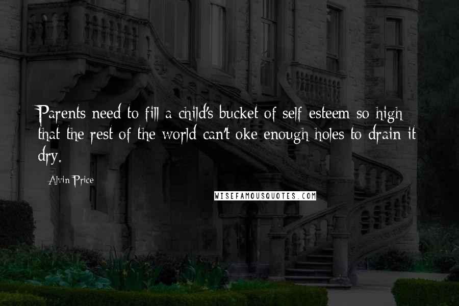 Alvin Price Quotes: Parents need to fill a child's bucket of self-esteem so high that the rest of the world can't oke enough holes to drain it dry.