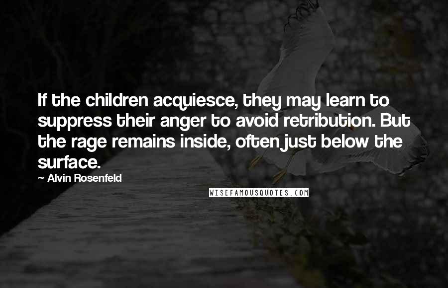 Alvin Rosenfeld Quotes: If the children acquiesce, they may learn to suppress their anger to avoid retribution. But the rage remains inside, often just below the surface.