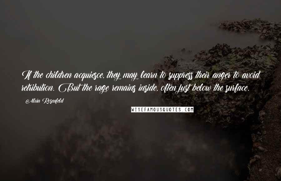 Alvin Rosenfeld Quotes: If the children acquiesce, they may learn to suppress their anger to avoid retribution. But the rage remains inside, often just below the surface.