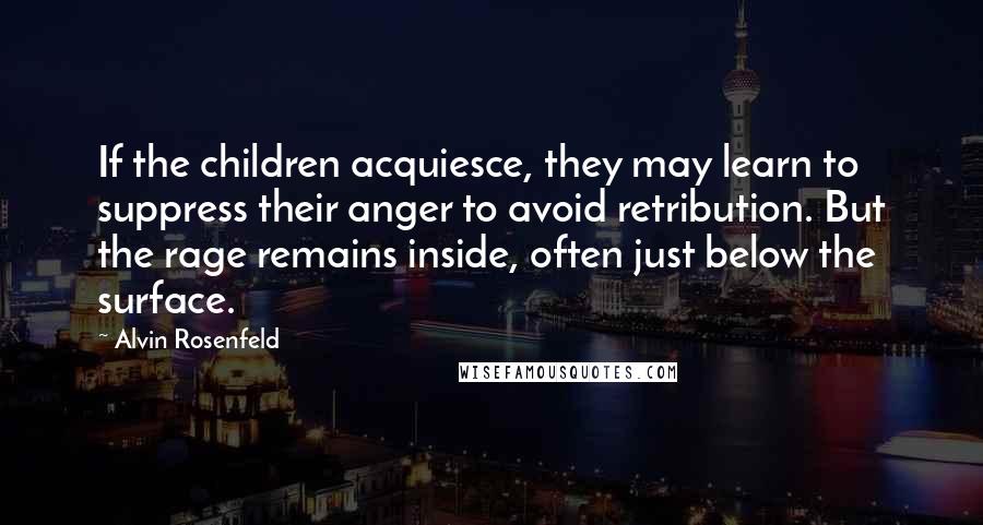 Alvin Rosenfeld Quotes: If the children acquiesce, they may learn to suppress their anger to avoid retribution. But the rage remains inside, often just below the surface.