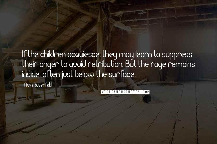 Alvin Rosenfeld Quotes: If the children acquiesce, they may learn to suppress their anger to avoid retribution. But the rage remains inside, often just below the surface.