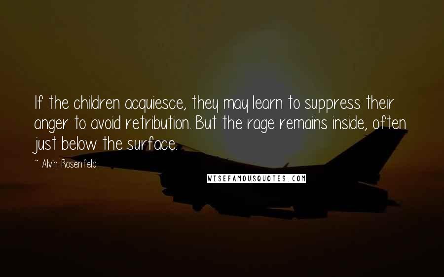 Alvin Rosenfeld Quotes: If the children acquiesce, they may learn to suppress their anger to avoid retribution. But the rage remains inside, often just below the surface.