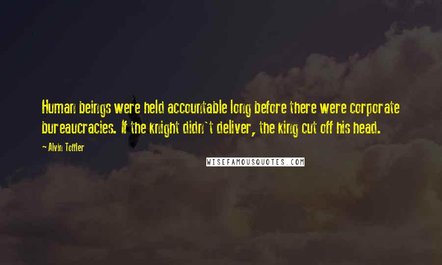 Alvin Toffler Quotes: Human beings were held accountable long before there were corporate bureaucracies. If the knight didn't deliver, the king cut off his head.