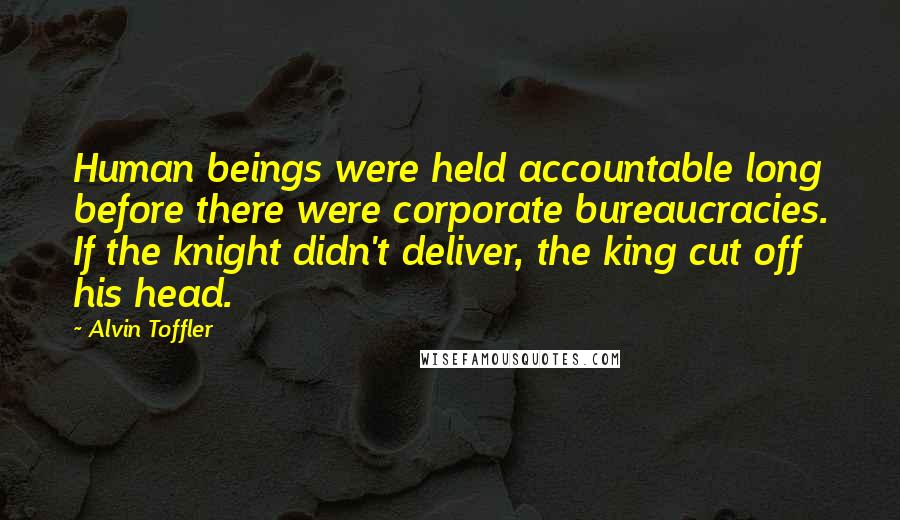 Alvin Toffler Quotes: Human beings were held accountable long before there were corporate bureaucracies. If the knight didn't deliver, the king cut off his head.