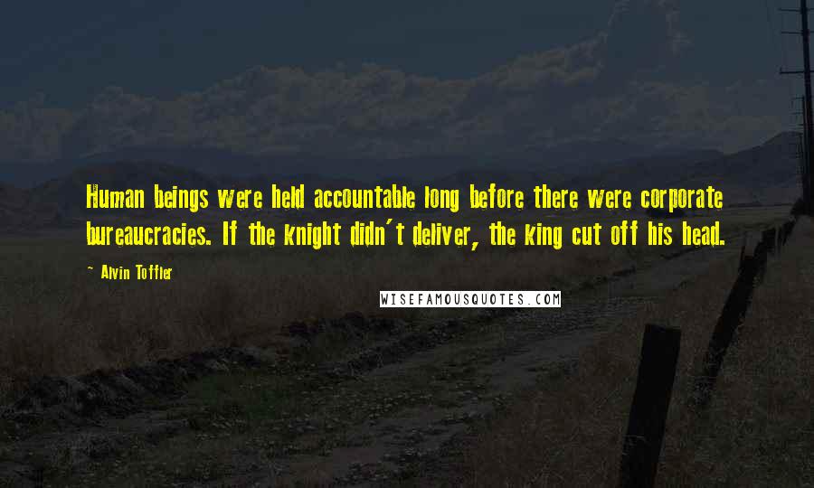 Alvin Toffler Quotes: Human beings were held accountable long before there were corporate bureaucracies. If the knight didn't deliver, the king cut off his head.