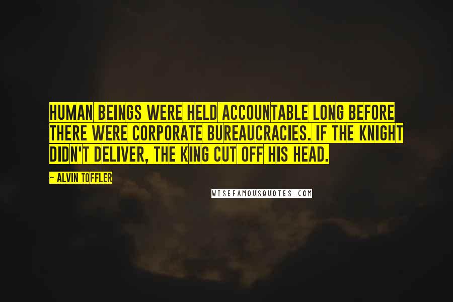 Alvin Toffler Quotes: Human beings were held accountable long before there were corporate bureaucracies. If the knight didn't deliver, the king cut off his head.